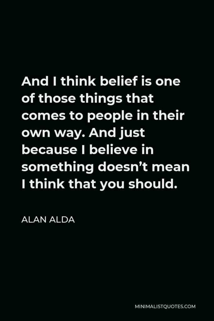 Alan Alda Quote - And I think belief is one of those things that comes to people in their own way. And just because I believe in something doesn’t mean I think that you should.