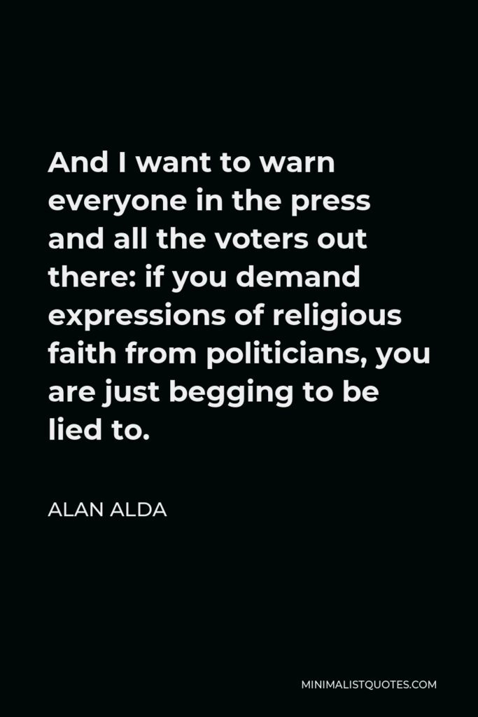 Alan Alda Quote - And I want to warn everyone in the press and all the voters out there: if you demand expressions of religious faith from politicians, you are just begging to be lied to.