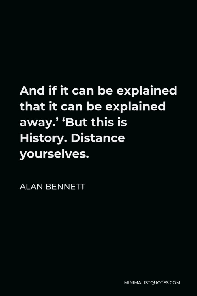 Alan Bennett Quote - And if it can be explained that it can be explained away.’ ‘But this is History. Distance yourselves.