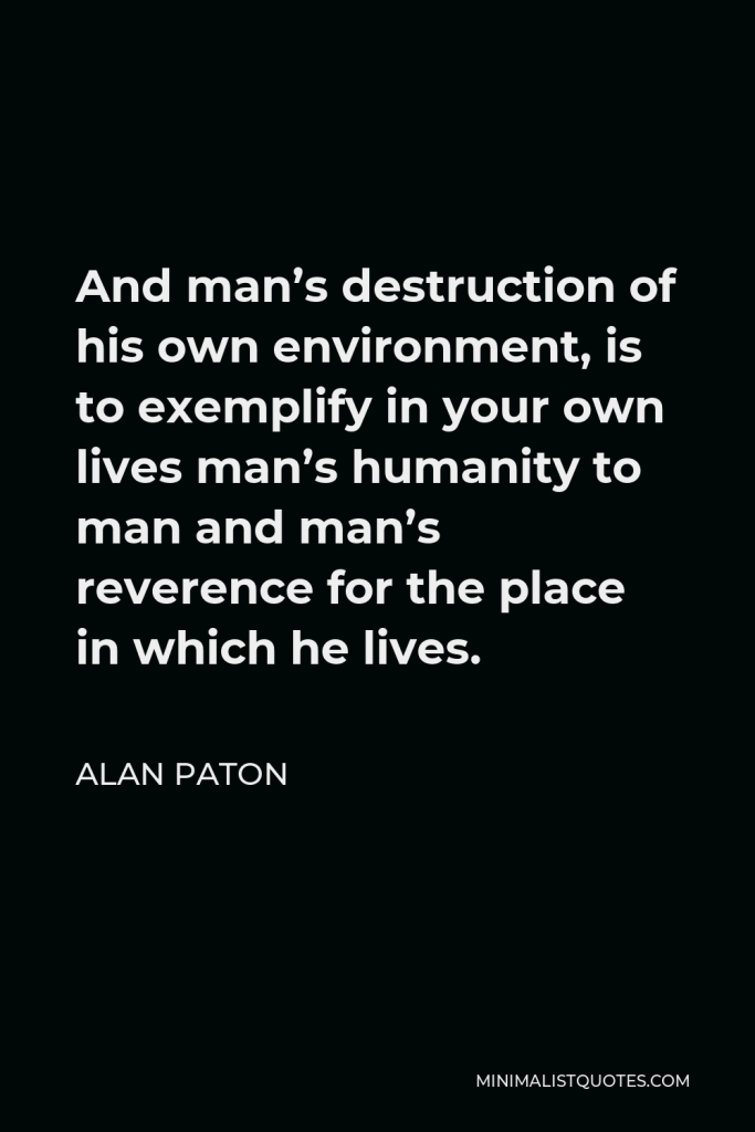 Alan Paton Quote - And man’s destruction of his own environment, is to exemplify in your own lives man’s humanity to man and man’s reverence for the place in which he lives.