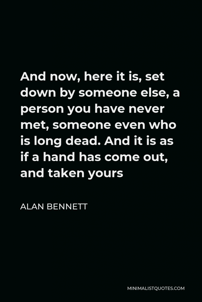 Alan Bennett Quote - And now, here it is, set down by someone else, a person you have never met, someone even who is long dead. And it is as if a hand has come out, and taken yours