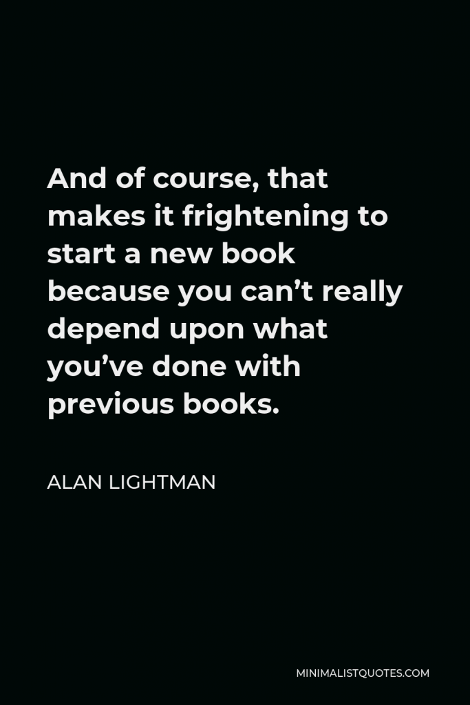 Alan Lightman Quote - And of course, that makes it frightening to start a new book because you can’t really depend upon what you’ve done with previous books.