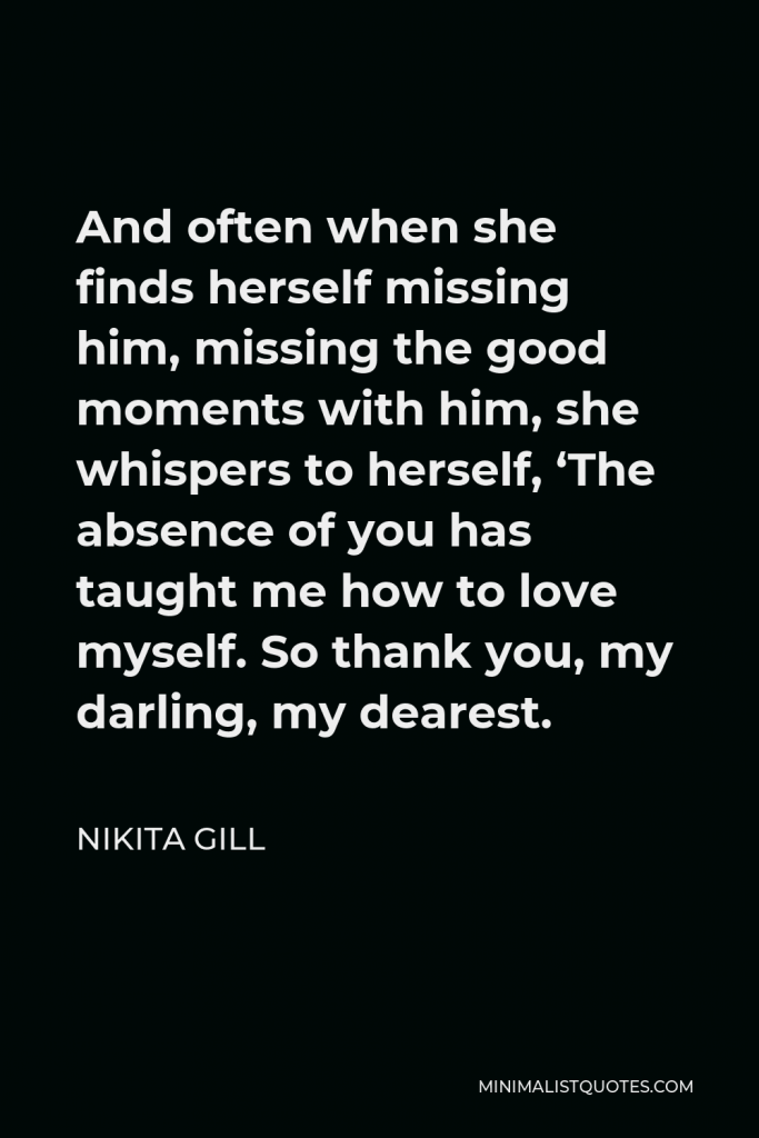 Nikita Gill Quote - And often when she finds herself missing him, missing the good moments with him, she whispers to herself, ‘The absence of you has taught me how to love myself. So thank you, my darling, my dearest.