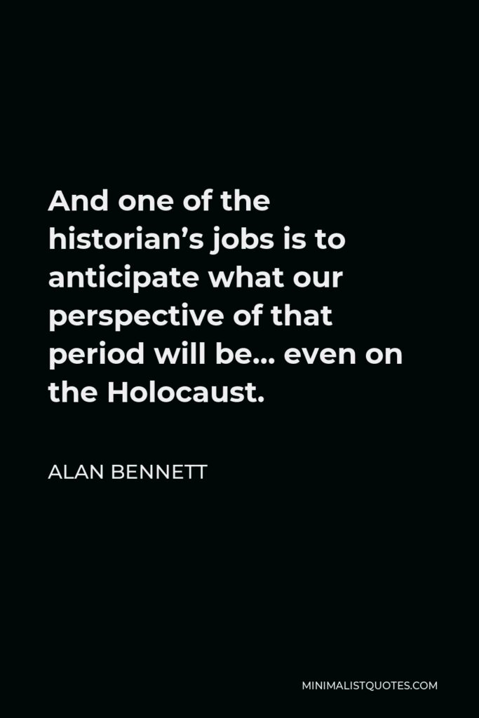 Alan Bennett Quote - And one of the historian’s jobs is to anticipate what our perspective of that period will be… even on the Holocaust.