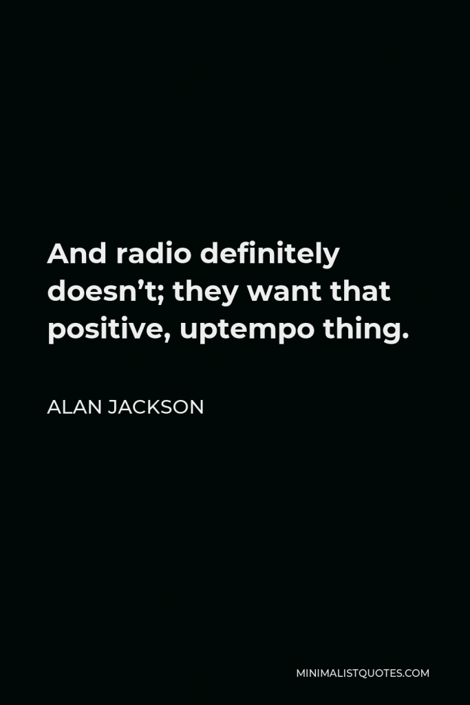 Alan Jackson Quote - And radio definitely doesn’t; they want that positive, uptempo thing.