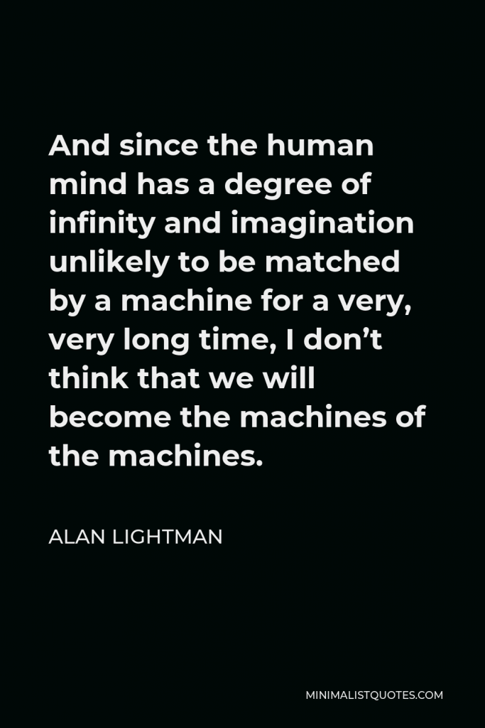 Alan Lightman Quote - And since the human mind has a degree of infinity and imagination unlikely to be matched by a machine for a very, very long time, I don’t think that we will become the machines of the machines.