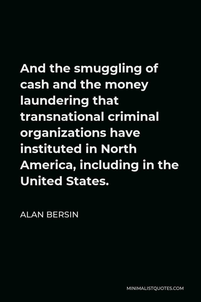 Alan Bersin Quote - And the smuggling of cash and the money laundering that transnational criminal organizations have instituted in North America, including in the United States.