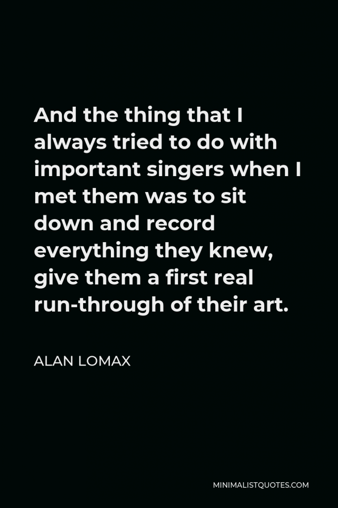 Alan Lomax Quote - And the thing that I always tried to do with important singers when I met them was to sit down and record everything they knew, give them a first real run-through of their art.