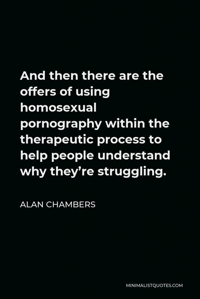 Alan Chambers Quote - And then there are the offers of using homosexual pornography within the therapeutic process to help people understand why they’re struggling.