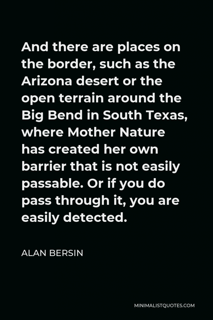 Alan Bersin Quote - And there are places on the border, such as the Arizona desert or the open terrain around the Big Bend in South Texas, where Mother Nature has created her own barrier that is not easily passable. Or if you do pass through it, you are easily detected.