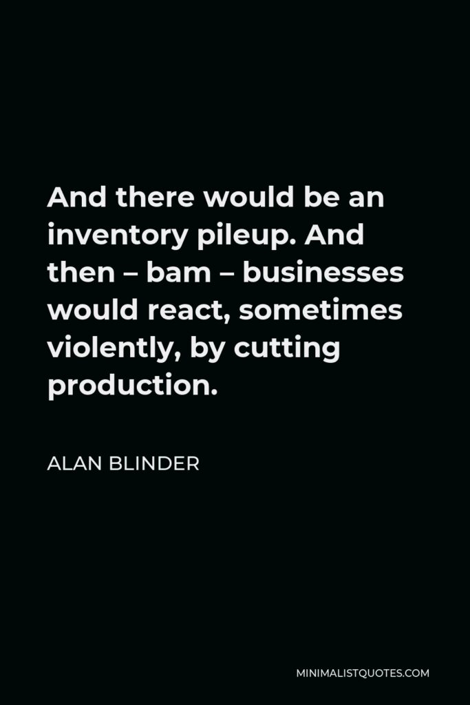 Alan Blinder Quote - And there would be an inventory pileup. And then – bam – businesses would react, sometimes violently, by cutting production.