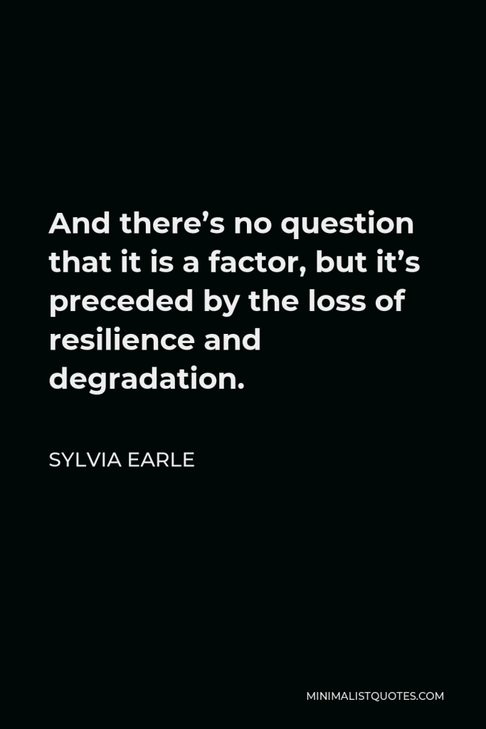 Sylvia Earle Quote - And there’s no question that it is a factor, but it’s preceded by the loss of resilience and degradation.