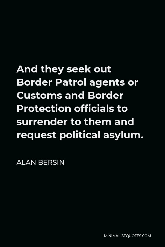 Alan Bersin Quote - And they seek out Border Patrol agents or Customs and Border Protection officials to surrender to them and request political asylum.