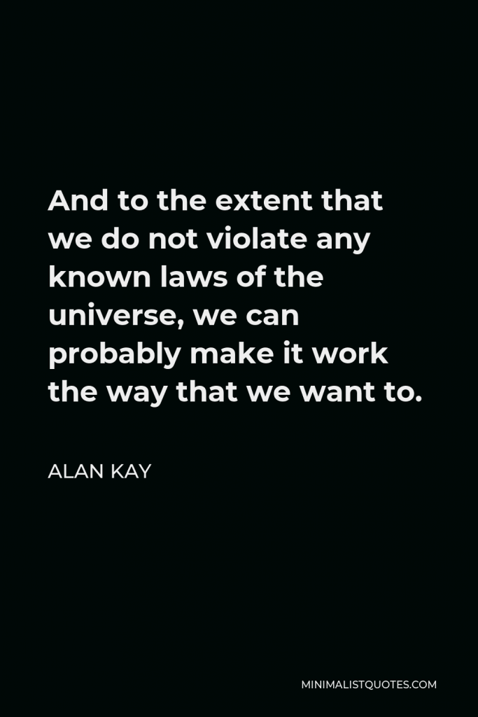 Alan Kay Quote - And to the extent that we do not violate any known laws of the universe, we can probably make it work the way that we want to.