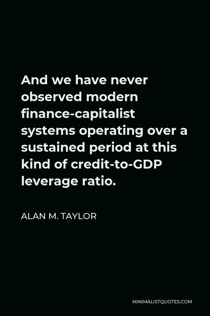 Alan M. Taylor Quote - And we have never observed modern finance-capitalist systems operating over a sustained period at this kind of credit-to-GDP leverage ratio.