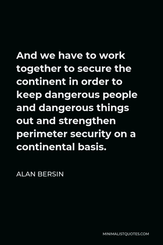 Alan Bersin Quote - And we have to work together to secure the continent in order to keep dangerous people and dangerous things out and strengthen perimeter security on a continental basis.