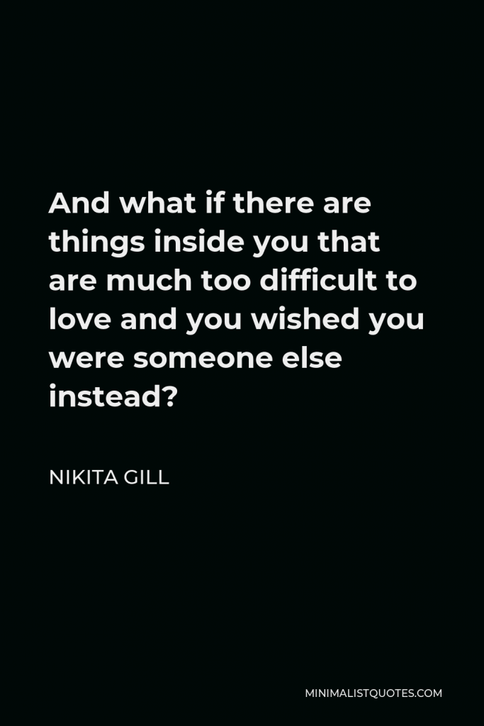 Nikita Gill Quote - And what if there are things inside you that are much too difficult to love and you wished you were someone else instead?