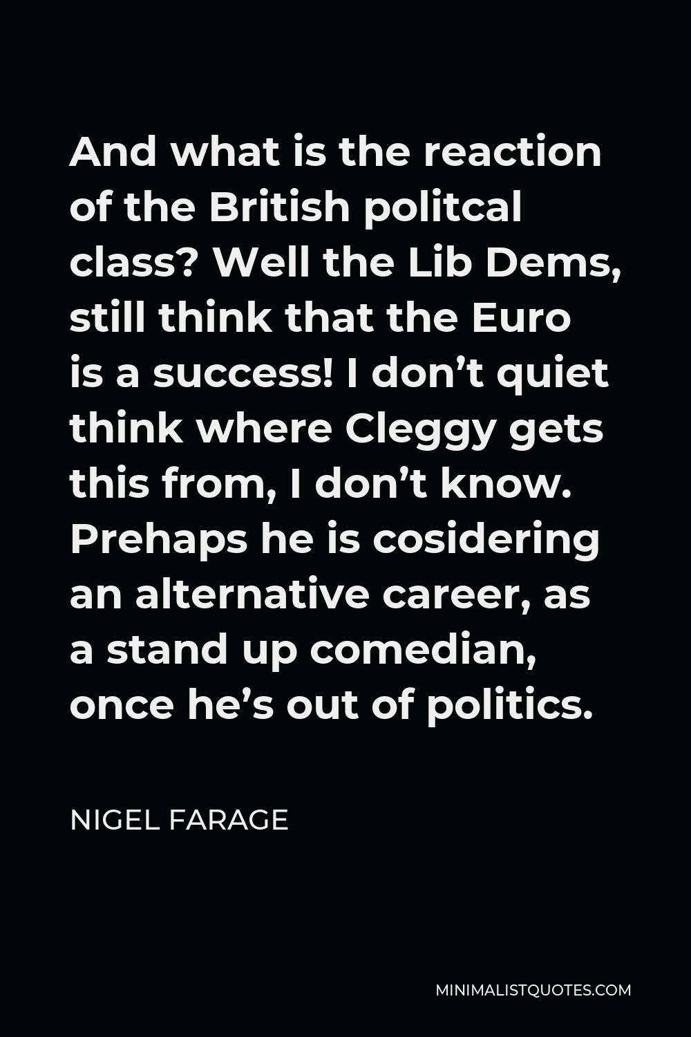 Nigel Farage Quote - And what is the reaction of the British politcal class? Well the Lib Dems, still think that the Euro is a success! I don’t quiet think where Cleggy gets this from, I don’t know. Prehaps he is cosidering an alternative career, as a stand up comedian, once he’s out of politics.