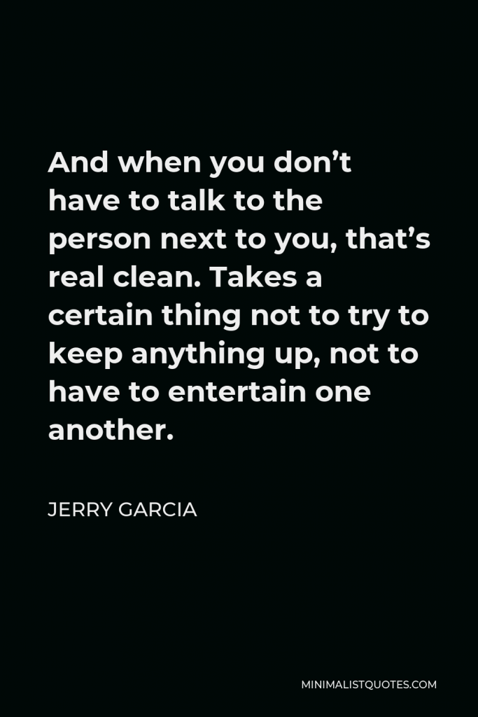 Jerry Garcia Quote - And when you don’t have to talk to the person next to you, that’s real clean. Takes a certain thing not to try to keep anything up, not to have to entertain one another.