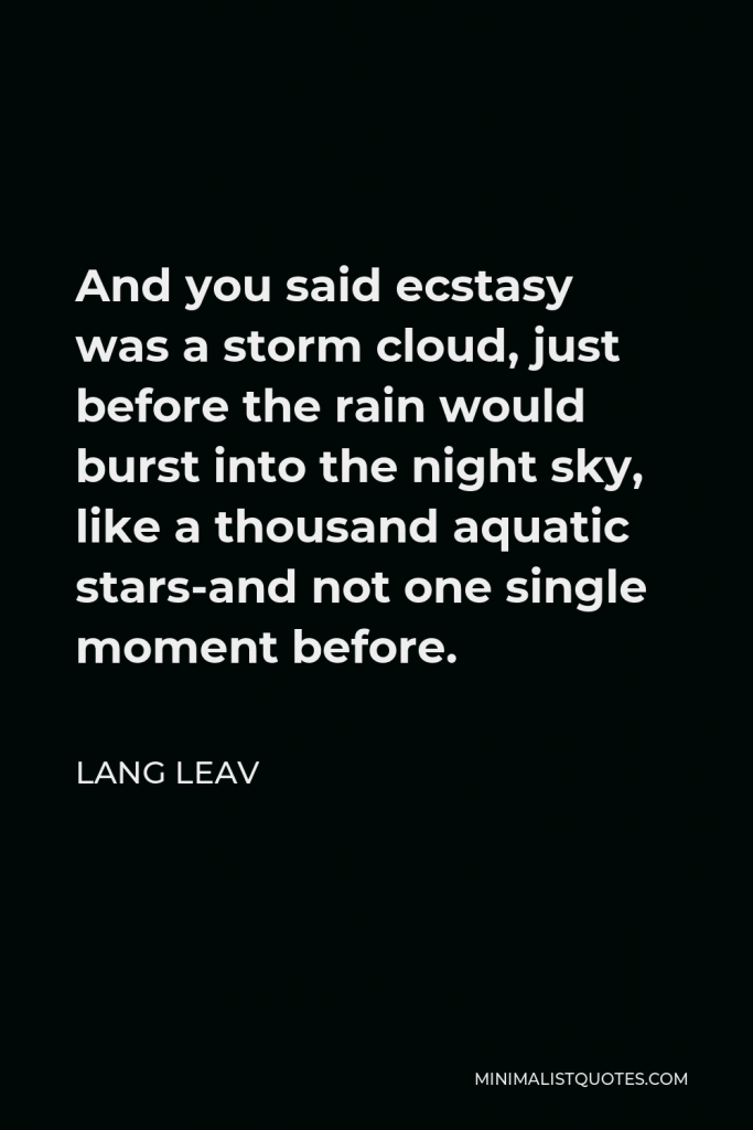 Lang Leav Quote - And you said ecstasy was a storm cloud, just before the rain would burst into the night sky, like a thousand aquatic stars-and not one single moment before.