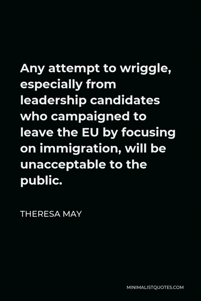 Theresa May Quote - Any attempt to wriggle, especially from leadership candidates who campaigned to leave the EU by focusing on immigration, will be unacceptable to the public.