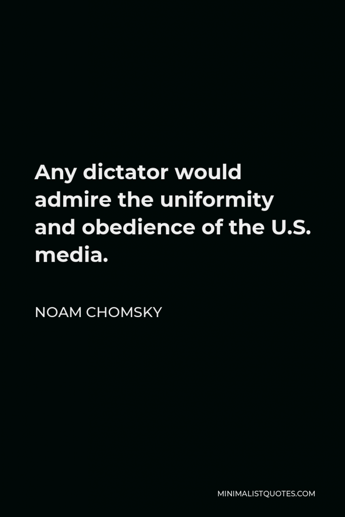 Noam Chomsky Quote - Any dictator would admire the uniformity and obedience of the U.S. media.