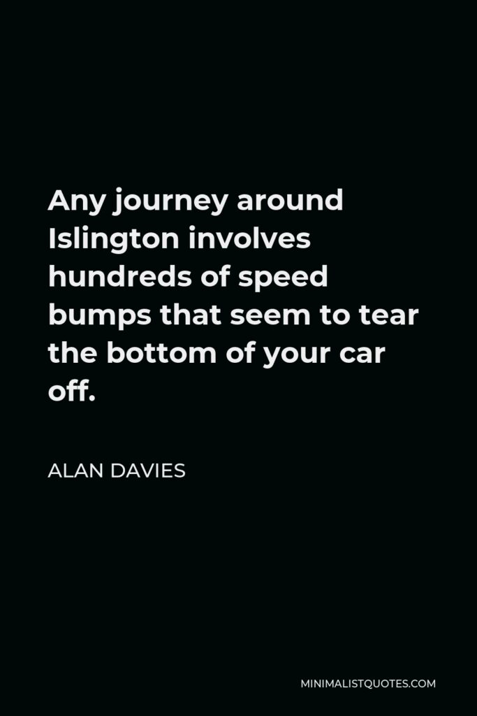 Alan Davies Quote - Any journey around Islington involves hundreds of speed bumps that seem to tear the bottom of your car off.