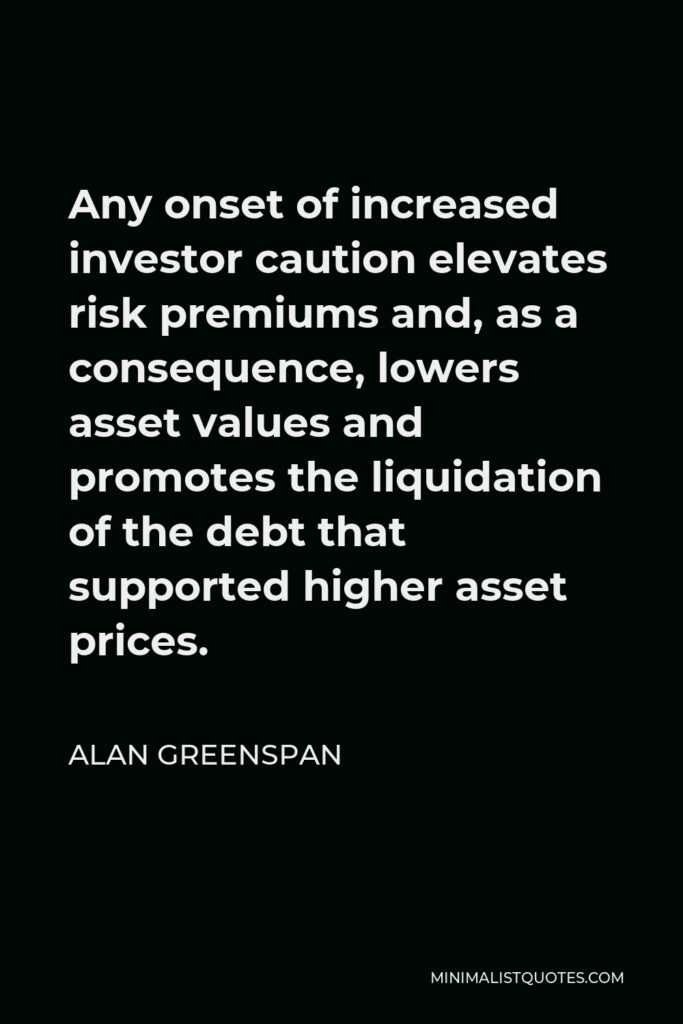 Alan Greenspan Quote - Any onset of increased investor caution elevates risk premiums and, as a consequence, lowers asset values and promotes the liquidation of the debt that supported higher asset prices.