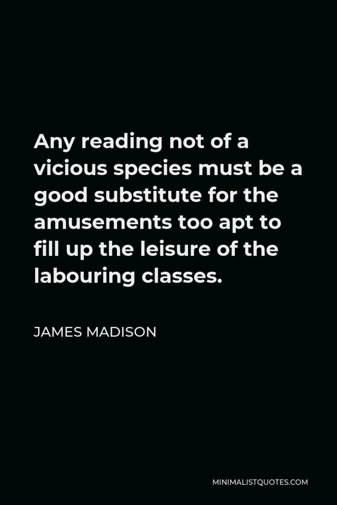 James Madison Quote - Any reading not of a vicious species must be a good substitute for the amusements too apt to fill up the leisure of the labouring classes.