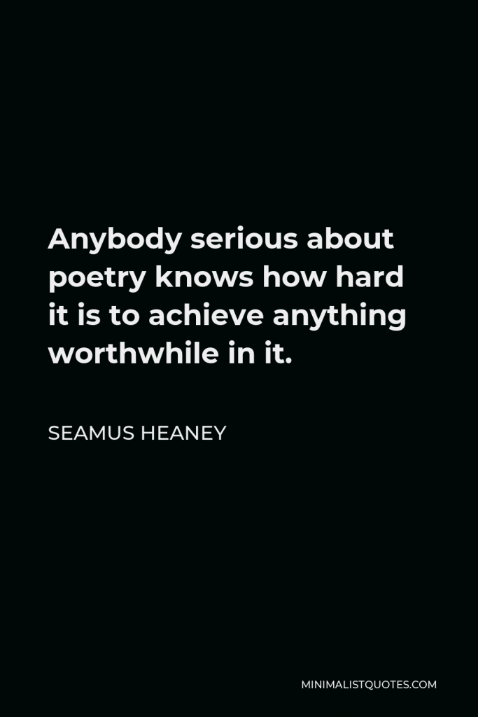 Seamus Heaney Quote - Anybody serious about poetry knows how hard it is to achieve anything worthwhile in it.