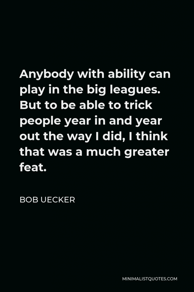 Bob Uecker Quote - Anybody with ability can play in the big leagues. But to be able to trick people year in and year out the way I did, I think that was a much greater feat.