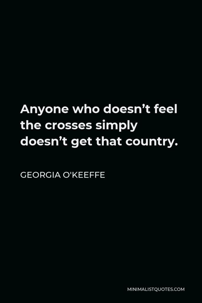 Georgia O'Keeffe Quote - Anyone who doesn’t feel the crosses simply doesn’t get that country.