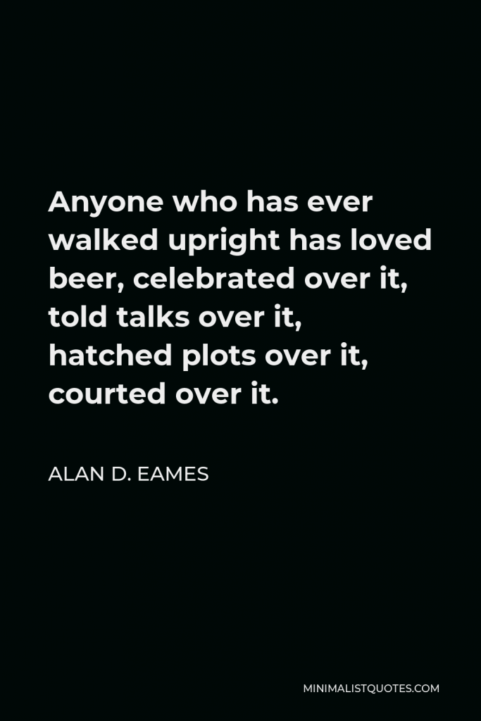 Alan D. Eames Quote - Anyone who has ever walked upright has loved beer, celebrated over it, told talks over it, hatched plots over it, courted over it.