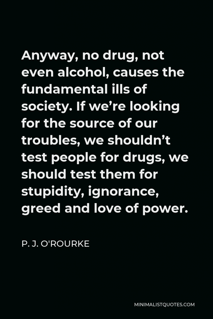 P. J. O'Rourke Quote - Anyway, no drug, not even alcohol, causes the fundamental ills of society. If we’re looking for the source of our troubles, we shouldn’t test people for drugs, we should test them for stupidity, ignorance, greed and love of power.
