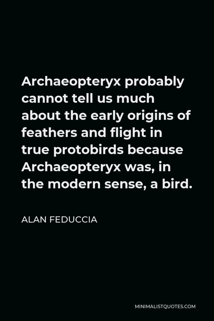 Alan Feduccia Quote - Archaeopteryx probably cannot tell us much about the early origins of feathers and flight in true protobirds because Archaeopteryx was, in the modern sense, a bird.