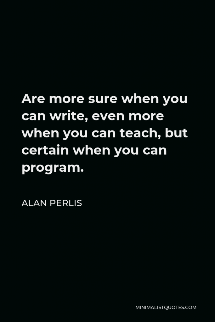Alan Perlis Quote - Are more sure when you can write, even more when you can teach, but certain when you can program.