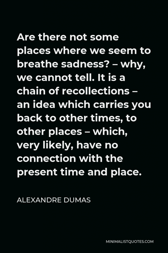 Alexandre Dumas Quote - Are there not some places where we seem to breathe sadness? – why, we cannot tell. It is a chain of recollections – an idea which carries you back to other times, to other places – which, very likely, have no connection with the present time and place.