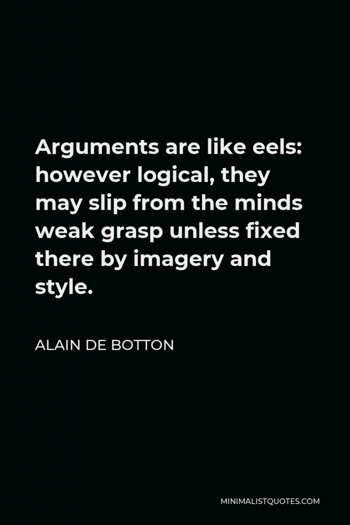 Alain de Botton Quote - Arguments are like eels: however logical, they may slip from the minds weak grasp unless fixed there by imagery and style.