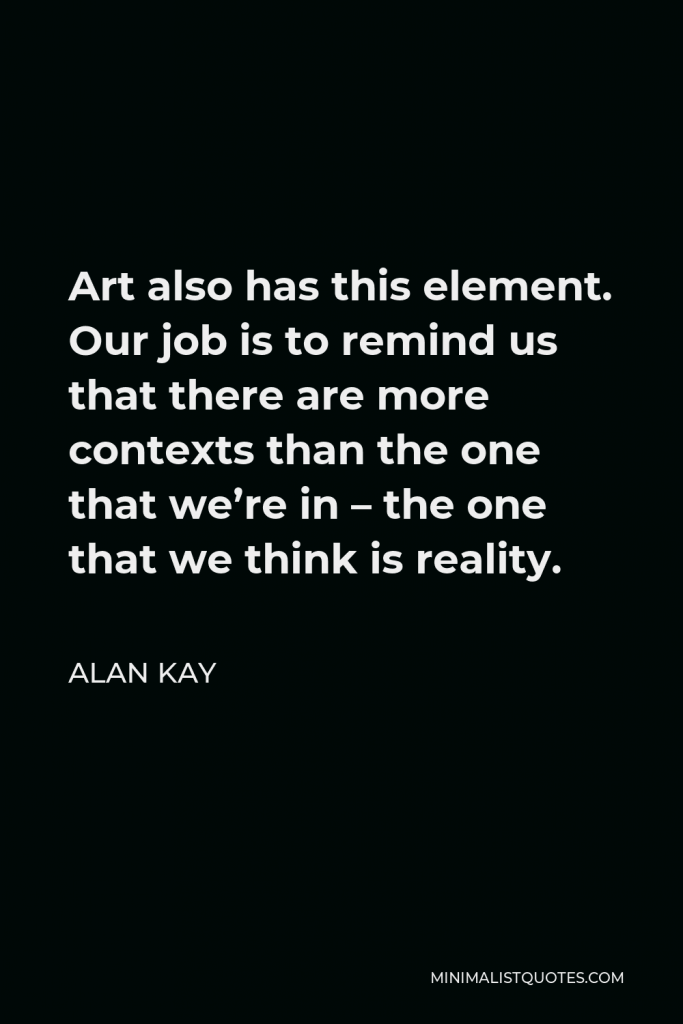 Alan Kay Quote - Art also has this element. Our job is to remind us that there are more contexts than the one that we’re in – the one that we think is reality.