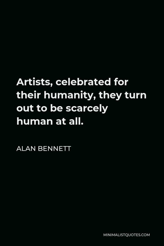 Alan Bennett Quote - Artists, celebrated for their humanity, they turn out to be scarcely human at all.
