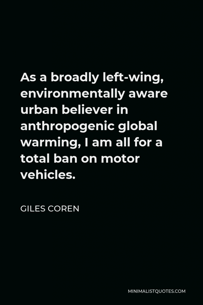 Giles Coren Quote - As a broadly left-wing, environmentally aware urban believer in anthropogenic global warming, I am all for a total ban on motor vehicles.
