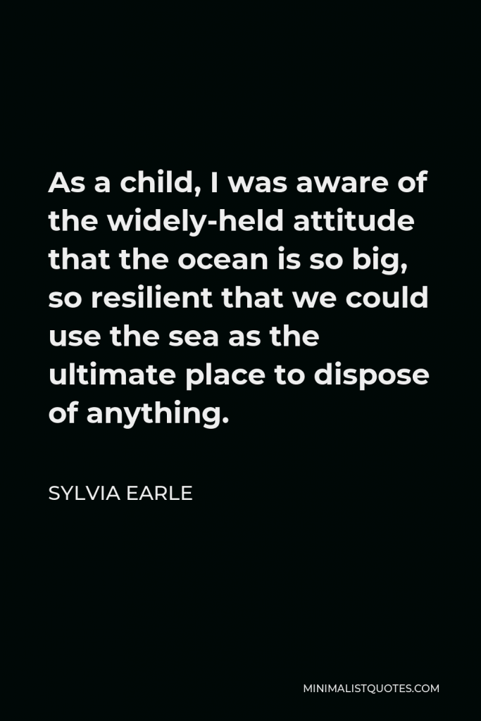 Sylvia Earle Quote - As a child, I was aware of the widely-held attitude that the ocean is so big, so resilient that we could use the sea as the ultimate place to dispose of anything.