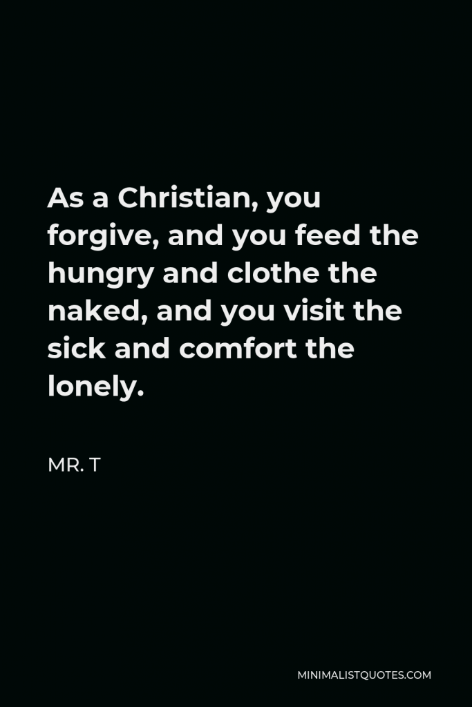 Mr. T Quote - As a Christian, you forgive, and you feed the hungry and clothe the naked, and you visit the sick and comfort the lonely.