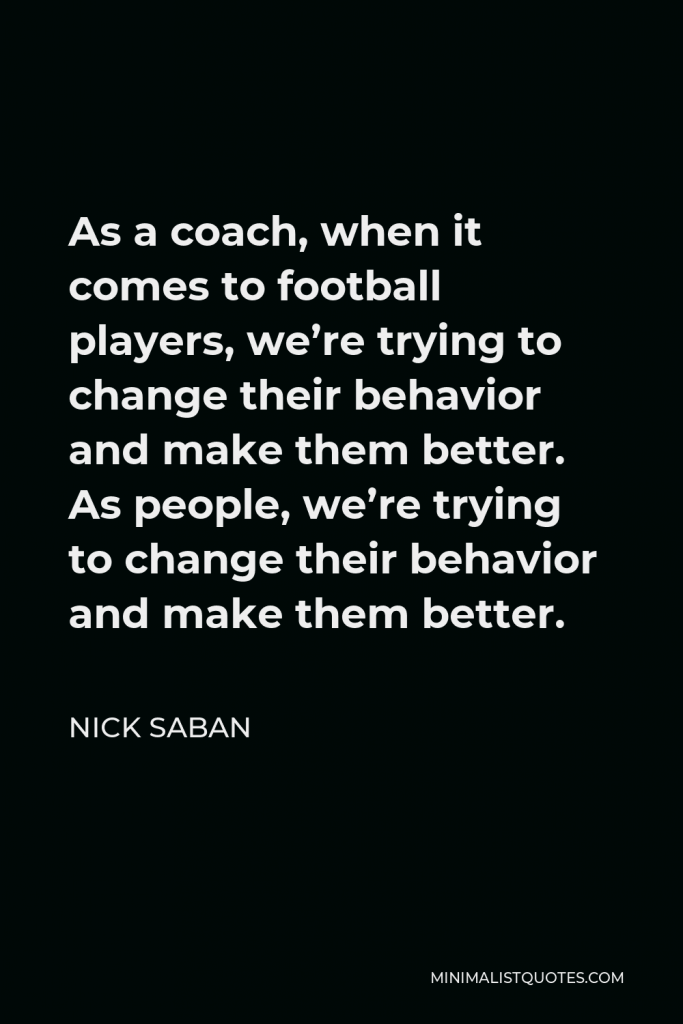 Nick Saban Quote - As a coach, when it comes to football players, we’re trying to change their behavior and make them better. As people, we’re trying to change their behavior and make them better.