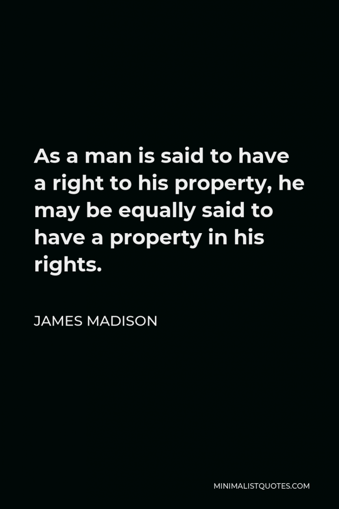 James Madison Quote - As a man is said to have a right to his property, he may be equally said to have a property in his rights.
