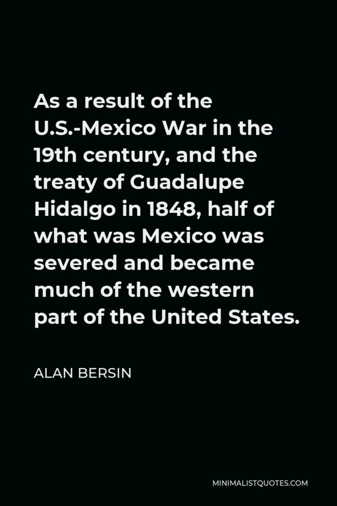 Alan Bersin Quote - As a result of the U.S.-Mexico War in the 19th century, and the treaty of Guadalupe Hidalgo in 1848, half of what was Mexico was severed and became much of the western part of the United States.
