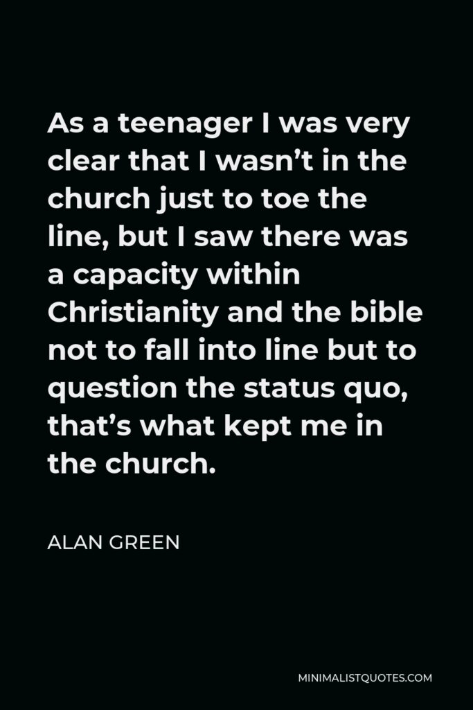 Alan Green Quote - As a teenager I was very clear that I wasn’t in the church just to toe the line, but I saw there was a capacity within Christianity and the bible not to fall into line but to question the status quo, that’s what kept me in the church.