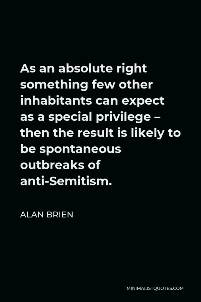 Alan Brien Quote - As an absolute right something few other inhabitants can expect as a special privilege – then the result is likely to be spontaneous outbreaks of anti-Semitism.
