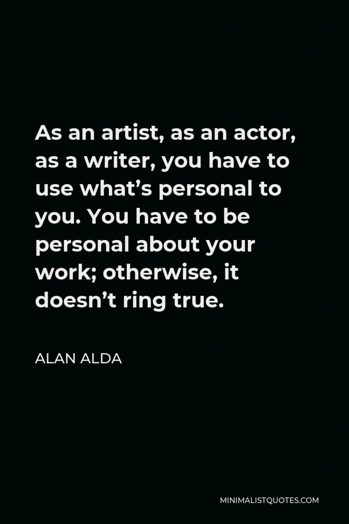 Alan Alda Quote - As an artist, as an actor, as a writer, you have to use what’s personal to you. You have to be personal about your work; otherwise, it doesn’t ring true.