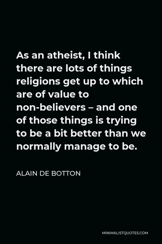 Alain de Botton Quote - As an atheist, I think there are lots of things religions get up to which are of value to non-believers – and one of those things is trying to be a bit better than we normally manage to be.